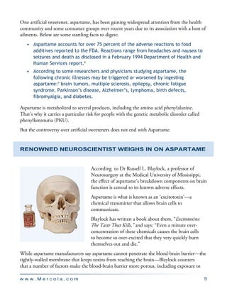 w w w . M e r c o l a . c o m 5
One artificial sweetener, aspartame, has been gaining widespread attention from the health
community and some consumer groups over recent years due to its association with a host of
ailments. Below are some startling facts to digest:
•	 Aspartame accounts for over 75 percent of the adverse reactions to food
additives reported to the FDA. Reactions range from headaches and nausea to
seizures and death as disclosed in a February 1994 Department of Health and
Human Services report.8
•	 According to some researchers and physicians studying aspartame, the
following chronic illnesses may be triggered or worsened by ingesting
aspartame:9
brain tumors, multiple sclerosis, epilepsy, chronic fatigue
syndrome, Parkinson’s disease, Alzheimer’s, lymphoma, birth defects,
fibromyalgia, and diabetes.
Aspartame is metabolized to several products, including the amino acid phenylalanine.
That’s why it carries a particular risk for people with the genetic metabolic disorder called
phenylketonuria (PKU).
But the controversy over artificial sweeteners does not end with Aspartame.
Renowned Neuroscientist Weighs in on Aspartame
According to Dr Russell L. Blaylock, a professor of
Neurosurgery at the Medical University of Mississippi,
the effect of aspartame’s breakdown components on brain
function is central to its known adverse effects.
Aspartame is what is known as an ‘excitotoxin’—a
chemical transmitter that allows brain cells to
communicate.
Blaylock has written a book about them, “Excitotoxins:
The Taste That Kills,” and says: “Even a minute over-
concentration of these chemicals causes the brain cells
to become so over-excited that they very quickly burn
themselves out and die.”
While aspartame manufacturers say aspartame cannot penetrate the blood-brain barrier—the
tightly-walled membrane that keeps toxins from reaching the brain—Blaylock counters
that a number of factors make the blood-brain barrier more porous, including exposure to
 