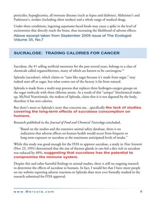 w w w . M e r c o l a . c o m 6
pesticides, hypoglycemia, all immune diseases (such as lupus and diabetes), Alzheimer’s and
Parkinson’s, strokes (including silent strokes) and a whole range of medical drugs.
Under these conditions, ingesting aspartame-laced foods may cause a spike in the level of
excitotoxins that directly reach the brain, thus increasing the likelihood of adverse effects.
Above excerpt taken from September 2005 issue of The Ecologist
Volume 35, No.7
Sucralose: Trading Calories for Cancer
Sucralose, the #1 selling artificial sweetener for the past several years, belongs to a class of
chemicals called organochlorines, many of which are known to be carcinogens.10
Splenda (sucralose), which claims to “taste like sugar because it’s made from sugar,” may
indeed start off as sugar, but what comes out of the factory is far from natural.
Splenda is made from a multi-step process that replaces three hydrogen-oxygen groups on
the sugar molecule with three chlorine atoms. As a result of this “unique” biochemical make-
up, McNeil Nutritionals, the makers of Splenda, claim that it is not digested by the body,
therefore it has zero calories.
But there’s more to Splenda’s story that concerns me…specifically the lack of studies
covering the long-term effects of sucralose consumption on
humans.
Research published in the Journal of Food and Chemical Toxicology concluded,
“Based on the studies and the extensive animal safety database, there is no
indication that adverse effects on human health would occur from frequent or
long-term exposure to sucralose at the maximum anticipated levels of intake.”
While this study was good enough for the FDA to approve sucralose, a study in New Scientist
(Nov 23, 1991) determined that the size of thymus glands in rats fed a diet rich in sucralose
was reduced by 40%, suggesting that sucralose has the potential to
compromise the immune system.
Despite this and other harmful findings in animal studies, there is still no ongoing research
to determine the effects of sucralose in humans. In fact, I would bet that I have more people
on my website reporting adverse reactions to Splenda than were ever formally studied in the
research submitted for FDA approval.
 