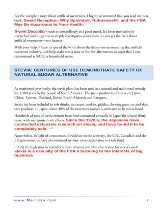 w w w . M e r c o l a . c o m 7
For the complete story about artificial sweeteners, I highly recommend that you read my new
book, Sweet Deception: Why Splenda®, Nutrasweet®, and the FDA
May Be Hazardous to Your Health.
Sweet Deception reads as compellingly as a good novel. It’s been meticulously
researched and hinges on in-depth investigative journalism, so you get the facts about
artificial sweeteners—not hearsay.
With your help, I hope to spread the word about the deception surrounding the artificial
sweetener industry, and help make stevia (one of the few alternatives to sugar that I can
recommend as SAFE) a household name.
Stevia: Centuries of Use Demonstrate Safety of
Natural Sugar Alternative
As mentioned previously, the stevia plant has been used as a natural and traditional remedy
for 1,500 years by the people of South America. The main producers of stevia are Japan,
China, Taiwan, Thailand, Korea, Brazil, Malaysia and Paraguay.
Stevia has been included in soft drinks, ice cream, cookies, pickles, chewing gum, tea and skin
care products. In Japan, about 40% of the sweetener market is estimated to be stevia-based.
Hundreds of tons of stevia extracts have been consumed annually in Japan for almost thirty
years, with no reported side effects. Since the 1970’s, the Japanese have
conducted extensive research on stevia, and have found it to be
completely safe.11–13
Nonetheless, in light of a mountain of evidence to the contrary, the U.S., Canadian and the
EU governments, have all continued to deny stevia acceptance as a safe food.
I think it’s high time to consider a more obvious and plausible reason for stevia’s snub…
stevia is a casualty of the FDA’s buckling to the interests of big
business.
 