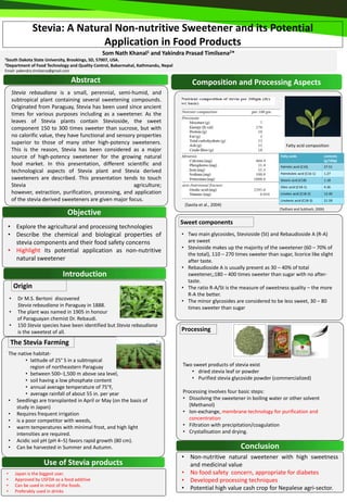 Stevia: A Natural Non-nutritive Sweetener and its Potential
                                Application in Food Products
                                                 Som Nath Khanal1 and Yakindra Prasad Timilsena2*
1SouthDakota State University, Brookings, SD, 57007, USA.
2Department of Food Technology and Quality Control, Babarmahal, Kathmandu, Nepal

Email: yakendra.timilsena@gmail.com

                                      Abstract                                          Composition and Processing Aspects
        Stevia rebaudiana is a small, perennial, semi-humid, and
        subtropical plant containing several sweetening compounds.
        Originated from Paraguay, Stevia has been used since ancient
        times for various purposes including as a sweetener. As the
        leaves of Stevia plants contain Stevioside, the sweet
        component 150 to 300 times sweeter than sucrose, but with
        no calorific value, they have functional and sensory properties
        superior to those of many other high-potency sweeteners.                                                                   Fatty acid composition
        This is the reason, Stevia has been considered as a major
        source of high-potency sweetener for the growing natural                                                                Fatty acids                contents
                                                                                                                                                           (g/100g)
        food market. In this presentation, different scientific and                                                             Palmitic acid (C16)        27.51
        technological aspects of Stevia plant and Stevia derived                                                                Palmitoleic acid (C16-1)   1.27
        sweeteners are described. This presentation tends to touch                                                              Stearic acid (C18)         1.18
        Stevia                                              agriculture;                                                        Oleic acid (C18-1)         4.36
        however, extraction, purification, processing, and application                                                          Linoleic acid (C18-2)      12.40
        of the stevia derived sweeteners are given major focus.                                                                 Linolenic acid (C18-3)     21.59
                                                                                    (Savita et al., 2004)
                                                                                                                                (Tadhani and Subhash, 2006)
                                  Objective
                                                                                   Sweet components
 • Explore the agricultural and processing technologies
 • Describe the chemical and biological properties of                              • Two main glycosides, Stevioside (St) and Rebaudioside A (R-A)
   stevia components and their food safety concerns                                  are sweet
                                                                                   • Stevioside makes up the majority of the sweetener (60 – 70% of
 • Highlight its potential application as non-nutritive
                                                                                     the total), 110 – 270 times sweeter than sugar, licorice like slight
   natural sweetener                                                                 after taste.
                                                                                   • Rebaudioside A is usually present as 30 – 40% of total
                               Introduction                                          sweetener,;180 – 400 times sweeter than sugar with no after-
                                                                                     taste.
        Origin                                                                     • The ratio R-A/St is the measure of sweetness quality – the more
                                                                                     R-A the better.
    •     Dr M.S. Bertoni discovered                                               • The minor glycosides are considered to be less sweet, 30 – 80
          Stevia rebaudiana in Paraguay in 1888.                                     times sweeter than sugar
    •     The plant was named in 1905 in honour
          of Paraguayan chemist Dr. Rebaudi.
    •     150 Stevia species have been identified but Stevia rebaudiana
          is the sweetest of all.                                                  Processing

    The Stevia Farming
    The native habitat-
           • latitude of 25° S in a subtropical
             region of northeastern Paraguay                                       Two sweet products of stevia exist
           • between 500–1,500 m above sea level,                                     • dried stevia leaf or powder
           • soil having a low phosphate content                                      • Purified stevia glycoside powder (commercialized)
           • annual average temperature of 75°F,
           • average rainfall of about 55 in. per year                             Processing involves four basic steps:
    • Seedlings are transplanted in April or May (on the basis of                  • Dissolving the sweetener in boiling water or other solvent
       study in Japan)                                                                (Methanol)
    • Requires frequent irrigation                                                 • Ion-exchange, membrane technology for purification and
    • is a poor competitor with weeds,                                                concentration
    • warm temperatures with minimal frost, and high light                         • Filtration with precipitation/coagulation
       intensities are required.                                                   • Crystallisation and drying.
    • Acidic soil pH (pH 4–5) favors rapid growth (80 cm).
    • Can be harvested in Summer and Autumn.                                                                  Conclusion
                                                                                   • Non-nutritive natural sweetener with high sweetness
                      Use of Stevia products                                         and medicinal value
•        Japan is the biggest user.                                                • No food safety concern, appropriate for diabetes
•        Approved by USFDA as a food additive                                      • Developed processing techniques
•        Can be used in most of the foods.
•        Preferably used in drinks
                                                                                   • Potential high value cash crop for Nepalese agri-sector.
 