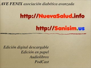 AVE FENIX asociación diabética avanzada


          http://NuevaSalud.info

                    http://Sanisim.us


 Edición digital descargable
           Edición en papel
                 Audiolibros
                    PodCast