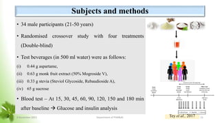 Subjects and methods
• 34 male participants (21-50 years)
• Randomised crossover study with four treatments
(Double-blind)
• Test beverages (in 500 ml water) were as follows:
(i) 0.44 g aspartame,
(ii) 0.63 g monk fruit extract (50% Mogroside V),
(iii) 0.33 g stevia (Steviol Glycoside, Rebaudioside A),
(iv) 65 g sucrose
• Blood test – At 15, 30, 45, 60, 90, 120, 150 and 180 min
after baseline  Glucose and insulin analysis
Tey et al., 2017
8 November 2023 Department of PSM&AC 21
 