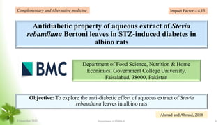 Antidiabetic property of aqueous extract of Stevia
rebaudiana Bertoni leaves in STZ-induced diabetes in
albino rats
Objective: To explore the anti-diabetic effect of aqueous extract of Stevia
rebaudiana leaves in albino rats
Department of Food Science, Nutrition & Home
Econimics, Government College University,
Faisalabad, 38000, Pakistan
Complementary and Alternative medicine
Ahmad and Ahmad, 2018
Impact Factor – 4.13
8 November 2023 Department of PSM&AC 34
 