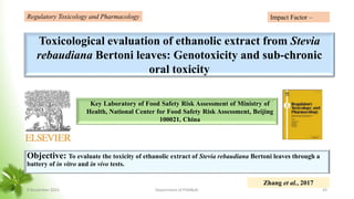 Toxicological evaluation of ethanolic extract from Stevia
rebaudiana Bertoni leaves: Genotoxicity and sub-chronic
oral toxicity
Objective: To evaluate the toxicity of ethanolic extract of Stevia rebaudiana Bertoni leaves through a
battery of in vitro and in vivo tests.
Key Laboratory of Food Safety Risk Assessment of Ministry of
Health, National Center for Food Safety Risk Assessment, Beijing
100021, China
Regulatory Toxicology and Pharmacology
Zhang et al., 2017
Impact Factor –
8 November 2023 Department of PSM&AC 43
 
