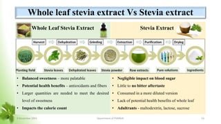 Whole leaf stevia extract Vs Stevia extract
Whole Leaf Stevia Extract
• Dried leaves  Ground  Crude extract (Water,
ethanol, methanol, isopropyl alcohol)
• Retains a broader spectrum of compounds
(Fibres, Phytochemicals and sweeteners)
• Balanced sweetness – more palatable
• Potential health benefits – antioxidants and fibers
• Larger quantities are needed to meet the desired
level of sweetness
• Impacts the calorie count
Stevia Extract
• Dried leaves  Ground  Refining (Stevioside
& Rebaudioside A)
• Only sweet compounds are extracted
• Highly concentrated sweetness
• Negligible impact on blood sugar
• Little to no bitter aftertaste
• Consumed in a more diluted version
• Lack of potential health benefits of whole leaf
• Adultrants - maltodextrin, lactose, sucrose
8 November 2023 Department of PSM&AC 53
 