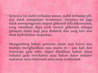  Senyawa ini stabil terhadap panas, stabil terhadap pH, 
dan tidak mengalami fermentasi. Senyawa ini juga 
tidak mempengaruhi respon glikemik bila dikonsumsi, 
yang membuat daya tarik steviol glikosida sebagai 
pemanis alami bagi para diabetik dan yang lain atas 
diest karbohidrat-terpantau. 
 Mengandung bahan pemanis alami non kalori dan 
mampu menghasilkan rasa manis 70 - 400 kali dari 
manisnya gula tebu, dapat dijadikan bahan dasar 
industri gula non-kalori atau bahan dasar industri 
makanan serta minuman atau jamu tradisional. 
 
