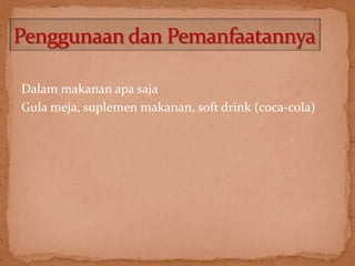 Dalam makanan apa saja 
Gula meja, suplemen makanan, soft drink (coca-cola) 
 