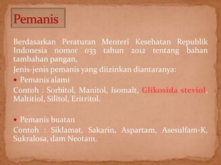 Berdasarkan Peraturan Menteri Kesehatan Republik 
Indonesia nomor 033 tahun 2012 tentang bahan 
tambahan pangan, 
Jenis-jenis pemanis yang diizinkan diantaranya: 
 Pemanis alami 
Contoh : Sorbitol, Manitol, Isomalt, Glikosida steviol, 
Maltitiol, Silitol, Eritritol. 
 Pemanis buatan 
Contoh : Siklamat, Sakarin, Aspartam, Asesulfam-K, 
Sukralosa, dam Neotam. 
 