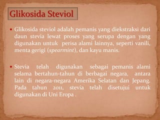 Glikosida Steviol 
 Glikosida steviol adalah pemanis yang diekstraksi dari 
daun stevia lewat proses yang serupa dengan yang 
digunakan untuk perisa alami lainnya, seperti vanili, 
menta gerigi (spearmint), dan kayu manis. 
 Stevia telah digunakan sebagai pemanis alami 
selama bertahun-tahun di berbagai negara, antara 
lain di negara-negara Amerika Selatan dan Jepang. 
Pada tahun 2011, stevia telah disetujui untuk 
digunakan di Uni Eropa . 
 