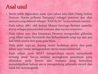 Stevia telah digunakan sejak 1500 tahun lalu oleh Orang Indian 
Guarani (kaum pribumi Paraguay) sebagai pemanis dan obat 
ramuan yang dikenal sebagai “KAA he-he” (atau ramuan manis). 
 Pada tahun 1887, ahli botani Moises Santiago Bertoni meneliti 
stevia sebagai pemanis dan ramuan obat secara terperinci. 
 Pada tahun 1931, dua kimiawan Perancis mengisolasi glikosida 
yang diberi nama Stevioside dan Rebaudioside yang 250 dan 300 
kali lebih manis dari pada gula biasa. 
 Pada akhir 1950-an, Jepang mulai budidaya stevia dan pada 
tahun 1970 mulai menggunakan stevia secara komersial. 
 Pada tahun 2006 WHO mengevaluasi secara menyeluruh 
tentang studi Stevia melalui serangkaian percobaan yang 
dilakukan pada hewan dan manusia yang kemudian 
menyimpulkan bahwa stevia mengandung glikosida steviol dan 
tidak ber-karsinogenik. 
 