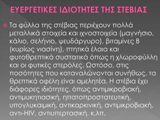  Τα φύλλα της στέβιας περιέχουν πολλά
μεταλλικά στοιχεία και ιχνοστοιχεία (μαγνήσιο,
κάλιο, σελήνιο, ψευδάργυρο), βιταμίνες Β
(κυρίως νιασίνη), πτητικά έλαια και
φυτοθρεπτικά συστατικά όπως η χλωροφύλλη
και οι φυτικές στερόλες. Ωστόσο, στις
ποσότητες που καταναλώνονται συνήθως, τα
θρεπτικά οφέλη είναι αμελητέα. Η στέβια έχει
διάφορες ιδιότητες, όπως αντιμικροβιακή,
αντιμυκητιασική, ηπατοπροστατευτική,
υπογλυκαιμική, αντικαρκινική, αντιμικροβιακή,
αντι-HIV, αντιυπερτασική, κ.λπ.
 