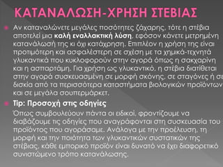  Αν καταναλώνετε μεγάλες ποσότητες ζάχαρης, τότε η στέβια
αποτελεί μια καλή εναλλακτική λύση, εφόσον κάνετε μετρημένη
κατανάλωσή της κι όχι κατάχρηση. Επιπλέον η χρήση της είναι
προτιμότερη και ασφαλέστερη σε σχέση με τα χημικά-τεχνητά
γλυκαντικά που κυκλοφορούν στην αγορά όπως η σακχαρίνη
και η ασπαρτάμη. Για χρήση ως γλυκαντικό, η στέβια διατίθεται
στην αγορά συσκευασμένη σε μορφή σκόνης, σε σταγόνες ή σε
δισκία από τα περισσότερα καταστήματα βιολογικών προϊόντων
και σε μεγάλα σουπερμάρκετ.
 Tip: Προσοχή στις οδηγίες
Όπως συμβουλεύουν πάντα οι ειδικοί, φροντίζουμε να
διαβάζουμε τις οδηγίες που αναγράφονται στη συσκευασία του
προϊόντος που αγοράσαμε. Ανάλογα με την προέλευση, τη
μορφή και την ποιότητα των γλυκαντικών συστατικών της
στέβιας, κάθε εμπορικό προϊόν είναι δυνατό να έχει διαφορετικό
συνιστώμενο τρόπο κατανάλωσης.
 