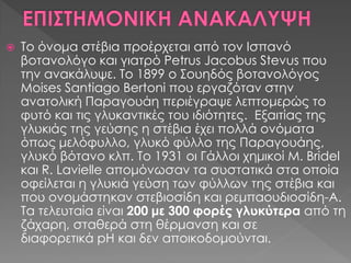  Το όνομα στέβια προέρχεται από τον Ισπανό
βοτανολόγο και γιατρό Petrus Jacobus Stevus που
την ανακάλυψε. Το 1899 ο Σουηδός βοτανολόγος
Moises Santiago Bertoni που εργαζόταν στην
ανατολική Παραγουάη περιέγραψε λεπτομερώς το
φυτό και τις γλυκαντικές του ιδιότητες. Εξαιτίας της
γλυκιάς της γεύσης η στέβια έχει πολλά ονόματα
όπως μελόφυλλο, γλυκό φύλλο της Παραγουάης,
γλυκό βότανο κλπ. Το 1931 οι Γάλλοι χημικοί M. Bridel
και R. Lavielle απομόνωσαν τα συστατικά στα οποία
οφείλεται η γλυκιά γεύση των φύλλων της στέβια και
που ονομάστηκαν στεβιοσίδη και ρεμπαουδιοσίδη-Α.
Τα τελευταία είναι 200 με 300 φορές γλυκύτερα από τη
ζάχαρη, σταθερά στη θέρμανση και σε
διαφορετικά pH και δεν αποικοδομούνται.
 