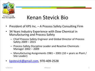 Kenan Stevick Bio
• President of KPS Inc. – A Process Safety Consulting Firm
• 34 Years Industry Experience with Dow Chemical in
Manufacturing and Process Safety
– Chief Process Safety Engineer and Global Director of Process
Safety 2009 – 2015
– Process Safety Discipline Leader and Reactive Chemicals
Manager 2002 – 2009
– Manufacturing Assignments 1981 – 2001 (10 + years as Plant /
Site Leader)
• kpstevick@gmail.com, 970-409-2528
5/28/2016 KPStevick 1
 
