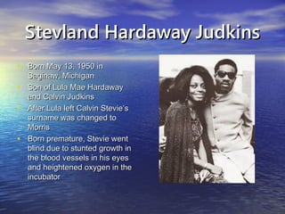 Stevland Hardaway JudkinsStevland Hardaway Judkins
• Born May 13, 1950 inBorn May 13, 1950 in
Saginaw, MichiganSaginaw, Michigan
• Son of Lula Mae HardawaySon of Lula Mae Hardaway
and Calvin Judkinsand Calvin Judkins
• After Lula left Calvin Stevie’sAfter Lula left Calvin Stevie’s
surname was changed tosurname was changed to
MorrisMorris
• Born premature, Stevie wentBorn premature, Stevie went
blind due to stunted growth inblind due to stunted growth in
the blood vessels in his eyesthe blood vessels in his eyes
and heightened oxygen in theand heightened oxygen in the
incubatorincubator
 