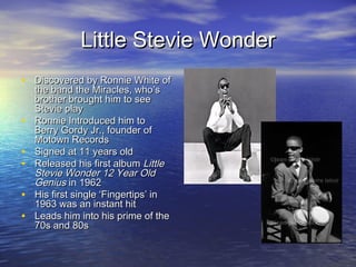 Little Stevie WonderLittle Stevie Wonder
• Discovered by Ronnie White ofDiscovered by Ronnie White of
the band the Miracles, who’sthe band the Miracles, who’s
brother brought him to seebrother brought him to see
Stevie playStevie play
• Ronnie Introduced him toRonnie Introduced him to
Berry Gordy Jr., founder ofBerry Gordy Jr., founder of
Motown RecordsMotown Records
• Signed at 11 years oldSigned at 11 years old
• Released his first albumReleased his first album LittleLittle
Stevie Wonder 12 Year OldStevie Wonder 12 Year Old
GeniusGenius in 1962in 1962
• His first single ‘Fingertips’ inHis first single ‘Fingertips’ in
1963 was an instant hit1963 was an instant hit
• Leads him into his prime of theLeads him into his prime of the
70s and 80s70s and 80s
 