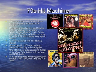 70s Hit Machine70s Hit Machine
• Stevie was turning out a new albumStevie was turning out a new album
practically yearly throughout thepractically yearly throughout the
decadedecade
• Released several of his most famousReleased several of his most famous
singles including ‘Superstition’, ‘Isingles including ‘Superstition’, ‘I
Wish’, “Higher Ground’, ‘Livin’ for theWish’, “Higher Ground’, ‘Livin’ for the
City’ and ‘Sir Duke’. All hitting numberCity’ and ‘Sir Duke’. All hitting number
#1 in the U.S. and charting very high in#1 in the U.S. and charting very high in
the U.K.the U.K.
• In 1972 he toured with The RollingIn 1972 he toured with The Rolling
StonesStones
• November 18, 1974 was declaredNovember 18, 1974 was declared
Stevie Wonder day in Los AngelesStevie Wonder day in Los Angeles
• One of his most famous albumsOne of his most famous albums SongsSongs
in the Key of Lifein the Key of Life debuts at #1 on popdebuts at #1 on pop
and R&B chartsand R&B charts
• 14 Grammies were won throughout he14 Grammies were won throughout he
decade – 5 in 1974, 5 in 1975 and 4 indecade – 5 in 1974, 5 in 1975 and 4 in
19771977
 