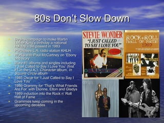 80s Don’t Slow Down80s Don’t Slow Down
• Begins campaign to make MartinBegins campaign to make Martin
Luther King’s birthday a nationalLuther King’s birthday a national
holiday – bill passed in 1983holiday – bill passed in 1983
• Purchases L.A. radio station KHLHPurchases L.A. radio station KHLH
• Works with Paul McCartney on ‘EbonyWorks with Paul McCartney on ‘Ebony
and Ivory’and Ivory’
• More #1 albums and singles includingMore #1 albums and singles including
‘I Just Called to Say I Love You’ (first‘I Just Called to Say I Love You’ (first
#1 in the U.K.),#1 in the U.K.), CharacterCharacter albumalbum, In, In
Square CircleSquare Circle albumalbum
• 1985 Oscar for ‘I Just Called to Say I1985 Oscar for ‘I Just Called to Say I
Love You’Love You’
• 1986 Grammy for ‘That’s What Friends1986 Grammy for ‘That’s What Friends
Are For’ with Dionne, Elton and GladysAre For’ with Dionne, Elton and Gladys
• 1989 induction into the Rock n’ Roll1989 induction into the Rock n’ Roll
Hall of FameHall of Fame
• Grammies keep coming in theGrammies keep coming in the
upcoming decadesupcoming decades
 
