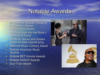 Notable AwardsNotable Awards
• 25 Grammy Awards, including25 Grammy Awards, including
a Grammy Lifetimea Grammy Lifetime
Achievement AwardAchievement Award
• 1989 inducted into the Rock n’1989 inducted into the Rock n’
Roll Hall of FameRoll Hall of Fame
• Academy Award and GoldenAcademy Award and Golden
Globe for best original songGlobe for best original song
• Billboard Music Century AwardBillboard Music Century Award
• Multiple American MusicMultiple American Music
AwardsAwards
• Multiple BET Honors AwardsMultiple BET Honors Awards
• Multiple NAACP AwardsMultiple NAACP Awards
• Soul Train AwardSoul Train Award
 
