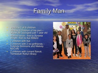 Family ManFamily Man
• Stevie is 1 of 6 childrenStevie is 1 of 6 children
• He has 9 Children of his own –He has 9 Children of his own –
oldest 39, youngest just 1 year oldoldest 39, youngest just 1 year old
• Married twice - first to SyreetaMarried twice - first to Syreeta
Wright, then to Kai MillardWright, then to Kai Millard
• 2 children with Kai2 children with Kai
• 5 children with 2 ex-girlfriends –5 children with 2 ex-girlfriends –
Yolanda Simmons and MelodyYolanda Simmons and Melody
McCullyMcCully
• 2 children with current fiancé,2 children with current fiancé,
Tomeekah Robyn BracyTomeekah Robyn Bracy
 