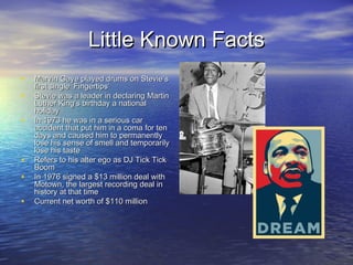 Little Known FactsLittle Known Facts
• Marvin Gaye played drums on Stevie’sMarvin Gaye played drums on Stevie’s
first single ‘Fingertips’first single ‘Fingertips’
• Stevie was a leader in declaring MartinStevie was a leader in declaring Martin
Luther King’s birthday a nationalLuther King’s birthday a national
holidayholiday
• In 1973 he was in a serious carIn 1973 he was in a serious car
accident that put him in a coma for tenaccident that put him in a coma for ten
days and caused him to permanentlydays and caused him to permanently
lose his sense of smell and temporarilylose his sense of smell and temporarily
lose his tastelose his taste
• Refers to his alter ego as DJ Tick TickRefers to his alter ego as DJ Tick Tick
BoomBoom
• In 1976 signed a $13 million deal withIn 1976 signed a $13 million deal with
Motown, the largest recording deal inMotown, the largest recording deal in
history at that timehistory at that time
• Current net worth of $110 millionCurrent net worth of $110 million
 