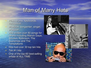 Man of Many HatsMan of Many Hats
• Plays drums, keyboards,Plays drums, keyboards,
harmonicaharmonica
• Musician, songwriter, singer,Musician, songwriter, singer,
producerproducer
• Has written over 80 songs forHas written over 80 songs for
others including Marvin Gaye,others including Marvin Gaye,
Smokey Robinson, TheSmokey Robinson, The
Supremes and TheSupremes and The
TemptationsTemptations
• Has had over 30 top ten hitsHas had over 30 top ten hits
• Ten #1 hitsTen #1 hits
• One of the top 60 best-sellingOne of the top 60 best-selling
artists of ALL TIMEartists of ALL TIME
 