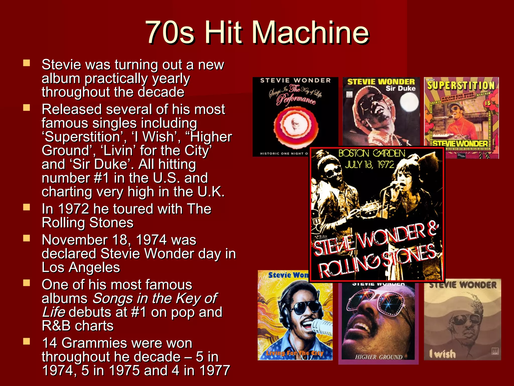 70s Hit Machine70s Hit Machine
 Stevie was turning out a newStevie was turning out a new
album practically yearlyalbum practically yearly
throughout the decadethroughout the decade
 Released several of his mostReleased several of his most
famous singles includingfamous singles including
‘Superstition’, ‘I Wish’, “Higher‘Superstition’, ‘I Wish’, “Higher
Ground’, ‘Livin’ for the City’Ground’, ‘Livin’ for the City’
and ‘Sir Duke’. All hittingand ‘Sir Duke’. All hitting
number #1 in the U.S. andnumber #1 in the U.S. and
charting very high in the U.K.charting very high in the U.K.
 In 1972 he toured with TheIn 1972 he toured with The
Rolling StonesRolling Stones
 November 18, 1974 wasNovember 18, 1974 was
declared Stevie Wonder day indeclared Stevie Wonder day in
Los AngelesLos Angeles
 One of his most famousOne of his most famous
albumsalbums Songs in the Key ofSongs in the Key of
LifeLife debuts at #1 on pop anddebuts at #1 on pop and
R&B chartsR&B charts
 14 Grammies were won14 Grammies were won
throughout he decade – 5 inthroughout he decade – 5 in
1974, 5 in 1975 and 4 in 19771974, 5 in 1975 and 4 in 1977
 