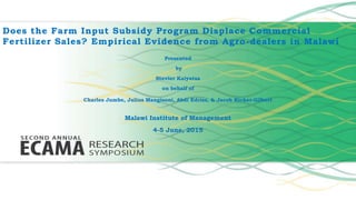 Does the Farm Input Subsidy Program Displace Commercial
Fertilizer Sales? Empirical Evidence from Agro-dealers in Malawi
Presented
by
Stevier Kaiyatsa
on behalf of
Charles Jumbe, Julius Mangisoni, Abdi Edriss, & Jacob Ricker-Gilbert
Malawi Institute of Management
4-5 June, 2015
 