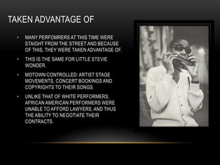 TAKEN ADVANTAGE OF
 •   MANY PERFOMRERS AT THIS TIME WERE
     STAIGHT FROM THE STREET AND BECAUSE
     OF THIS, THEY WERE TAKEN ADVANTAGE OF.
 •   THIS IS THE SAME FOR LITTLE STEVIE
     WONDER.
 •   MOTOWN CONTROLLED: ARTIST STAGE
     MOVEMENTS, CONCERT BOOKINGS AND
     COPYRIGHTS TO THEIR SONGS.
 •   UNLIKE THAT OF WHITE PERFORMERS,
     AFRICAN AMERICAN PERFORMERS WERE
     UNABLE TO AFFORD LAWYERS, AND THUS
     THE ABILITY TO NEGOTIATE THEIR
     CONTRACTS.
 