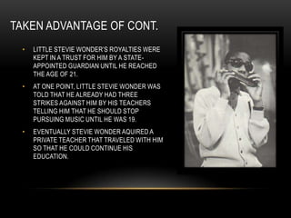 TAKEN ADVANTAGE OF CONT.
 •   LITTLE STEVIE WONDER‟S ROYALTIES WERE
     KEPT IN A TRUST FOR HIM BY A STATE-
     APPOINTED GUARDIAN UNTIL HE REACHED
     THE AGE OF 21.
 •   AT ONE POINT, LITTLE STEVIE WONDER WAS
     TOLD THAT HE ALREADY HAD THREE
     STRIKES AGAINST HIM BY HIS TEACHERS
     TELLING HIM THAT HE SHOULD STOP
     PURSUING MUSIC UNTIL HE WAS 19.
 •   EVENTUALLY STEVIE WONDER AQUIRED A
     PRIVATE TEACHER THAT TRAVELED WITH HIM
     SO THAT HE COULD CONTINUE HIS
     EDUCATION.
 