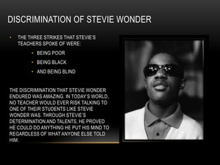 DISCRIMINATION OF STEVIE WONDER
•   THE THREE STRIKES THAT STEVIE‟S
    TEACHERS SPOKE OF WERE:
         • BEING POOR
         • BEING BLACK
         • AND BEING BLIND


THE DISCRIMINATION THAT STEVIE WONDER
ENDURED WAS AMAZING. IN TODAY‟S WORLD,
NO TEACHER WOULD EVER RISK TALKING TO
ONE OF THEIR STUDENTS LIKE STEVIE
WONDER WAS. THROUGH STEVIE‟S
DETERMINATION AND TALENTS, HE PROVED
HE COULD DO ANYTHING HE PUT HIS MIND TO
REGARDLESS OF WHAT ANYONE ELSE TOLD
HIM.
 