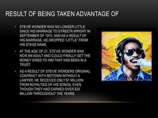 RESULT OF BEING TAKEN ADVANTAGE OF
  • STEVIE WONDER WAS NO LONGER LITTLE
    SINCE HIS MARRAGE TO SYREETA WRIGHT IN
    SEPTEMBER OF 1970, AND AS A RESULT OF
    HIS MARRAGE, HE DROPPED “LITTLE” FROM
    HIS STAGE NAME.
  • AT THE AGE OF 21, STEVIE WONDER WAS
    NOW AN ADULT AND COULD FINALLY GET THE
    MONEY OWED TO HIM THAT HAD BEEN IN A
    TRUST.
  • AS A RESULT OF STEVIE WONDERS ORIGINAL
    CONTRACT WITH MOTOWN WITHOUT A
    LAWYER, HE RECEIVED ONLY $1 MILLION
    FROM ROYALTIES OF HIS SONGS, EVEN
    THOUGH THEY HAD EARNED OVER $30
    MILLION THROUGHOUT THE YEARS.
 