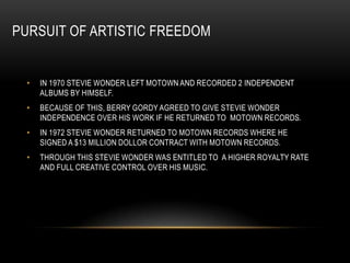 PURSUIT OF ARTISTIC FREEDOM


 •   IN 1970 STEVIE WONDER LEFT MOTOWN AND RECORDED 2 INDEPENDENT
     ALBUMS BY HIMSELF.
 •   BECAUSE OF THIS, BERRY GORDY AGREED TO GIVE STEVIE WONDER
     INDEPENDENCE OVER HIS WORK IF HE RETURNED TO MOTOWN RECORDS.
 •   IN 1972 STEVIE WONDER RETURNED TO MOTOWN RECORDS WHERE HE
     SIGNED A $13 MILLION DOLLOR CONTRACT WITH MOTOWN RECORDS.
 •   THROUGH THIS STEVIE WONDER WAS ENTITLED TO A HIGHER ROYALTY RATE
     AND FULL CREATIVE CONTROL OVER HIS MUSIC.
 