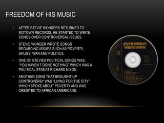 FREEDOM OF HIS MUSIC
 •   AFTER STEVIE WONDERS RETURNED TO
     MOTOWN RECORDS, HE STARTED TO WRITE
     SONGS OVER CONTROVERSAL ISSUES.
 •   STEVIE WONDER WROTE SONGS
     REGARDING ISSUES SUCH AS POVERTY,
     DRUGS, WAR AND POLITICS.
 •   ONE OF STEVIES POLITICAL SONGS WAS:
     “YOU HAVEN‟T DONE NOTHING” WHICH WAS A
     POLITICAL STAB AT RICHARD NIXON.
 •   ANOTHER SONG THAT BROUGHT UP
     CONTROVERSY WAS “LIVING FOR THE CITY”
     WHICH SPOKE ABOUT POVERTY AND WAS
     CREDITED TO AFRICAN AMERICANS.
 