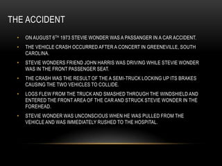 THE ACCIDENT
 •   ON AUGUST 6 TH 1973 STEVIE WONDER WAS A PASSANGER IN A CAR ACCIDENT.
 •   THE VEHICLE CRASH OCCURRED AFTER A CONCERT IN GREENEVILLE, SOUTH
     CAROLINA.
 •   STEVIE WONDERS FRIEND JOHN HARRIS WAS DRIVING WHILE STEVIE WONDER
     WAS IN THE FRONT PASSENGER SEAT.
 •   THE CRASH WAS THE RESULT OF THE A SEMI-TRUCK LOCKING UP ITS BRAKES
     CAUSING THE TWO VEHICLES TO COLLIDE.
 •   LOGS FLEW FROM THE TRUCK AND SMASHED THROUGH THE WINDSHIELD AND
     ENTERED THE FRONT AREA OF THE CAR AND STRUCK STEVIE WONDER IN THE
     FOREHEAD.
 •   STEVIE WONDER WAS UNCONSCIOUS WHEN HE WAS PULLED FROM THE
     VEHICLE AND WAS IMMEDIATELY RUSHED TO THE HOSPITAL.
 