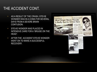 THE ACCIDENT CONT.
  •   AS A RESULT OF THE CRASH, STEVIE
      WONDER WAS IN A COMA FOR SEVERAL
      DAYS FROM A SEVERE BRAIN
      CONTUSION.
  •   STEVIE WONDER WAS PLACED IN
      INTENSIVE CARE FOR A “BRUISE ON THE
      HEAD”.
  •   AFTER THE ACCIDENT STEVIE WONDER
      WENT ON TO MAKE A SUCCESSFUL
      RECOVERY.
 