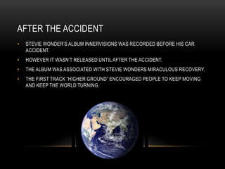 AFTER THE ACCIDENT
•   STEVIE WONDER‟S ALBUM INNERVISIONS WAS RECORDED BEFORE HIS CAR
    ACCIDENT.
•   HOWEVER IT WASN‟T RELEASED UNTIL AFTER THE ACCIDENT.
•   THE ALBUM WAS ASSOCIATED WITH STEVIE WONDERS MIRACULOUS RECOVERY.
•   THE FIRST TRACK “HIGHER GROUND” ENCOURAGED PEOPLE TO KEEP MOVING
    AND KEEP THE WORLD TURNING.
 