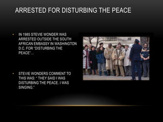 ARRESTED FOR DISTURBING THE PEACE


•   IN 1985 STEVIE WONDER WAS
    ARRESTED OUTSIDE THE SOUTH
    AFRICAN EMBASSY IN WASHINGTON
    D.C. FOR “DISTURBING THE
    PEACE”…




•   STEVIE WONDERS COMMENT TO
    THIS WAS: “ THEY SAID I WAS
    DISTURBING THE PEACE. I WAS
    SINGING.”
 