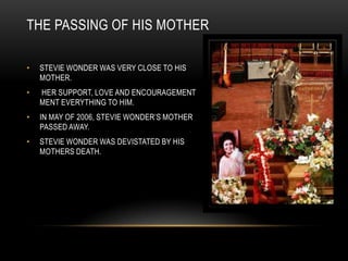 THE PASSING OF HIS MOTHER

•   STEVIE WONDER WAS VERY CLOSE TO HIS
    MOTHER.
•   HER SUPPORT, LOVE AND ENCOURAGEMENT
    MENT EVERYTHING TO HIM.
•   IN MAY OF 2006, STEVIE WONDER‟S MOTHER
    PASSED AWAY.
•   STEVIE WONDER WAS DEVISTATED BY HIS
    MOTHERS DEATH.
 