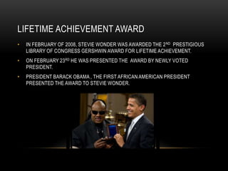 LIFETIME ACHIEVEMENT AWARD
•   IN FEBRUARY OF 2008, STEVIE WONDER WAS AWARDED THE 2 ND PRESTIGIOUS
    LIBRARY OF CONGRESS GERSHWIN AWARD FOR LIFETIME ACHIEVEMENT.
•   ON FEBRUARY 23 RD HE WAS PRESENTED THE AWARD BY NEWLY VOTED
    PRESIDENT.
•   PRESIDENT BARACK OBAMA , THE FIRST AFRICAN AMERICAN PRESIDENT
    PRESENTED THE AWARD TO STEVIE WONDER.
 