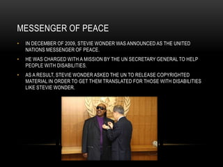 MESSENGER OF PEACE
•   IN DECEMBER OF 2009, STEVIE WONDER WAS ANNOUNCED AS THE UNITED
    NATIONS MESSENGER OF PEACE.
•   HE WAS CHARGED WITH A MISSION BY THE UN SECRETARY GENERAL TO HELP
    PEOPLE WITH DISABILITIES.
•   AS A RESULT, STEVIE WONDER ASKED THE UN TO RELEASE COPYRIGHTED
    MATERIAL IN ORDER TO GET THEM TRANSLATED FOR THOSE WITH DISABILITIES
    LIKE STEVIE WONDER.
 