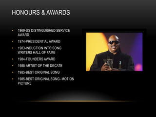 HONOURS & AWARDS

•   1969-US DISTINGUISHED SERVICE
    AWARD
•   1974-PRESIDENTIAL AWARD
•   1983-INDUCTION INTO SONG
    WRITERS HALL OF FAME
•   1984-FOUNDERS AWARD
•   1985-ARTIST OF THE DECATE
•   1985-BEST ORIGINAL SONG
•   1985-BEST ORIGINAL SONG- MOTION
    PICTURE
 