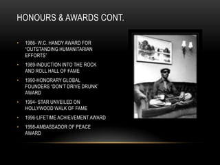 HONOURS & AWARDS CONT.

•   1986- W.C. HANDY AWARD FOR
    “OUTSTANDING HUMANITARIAN
    EFFORTS”
•   1989-INDUCTION INTO THE ROCK
    AND ROLL HALL OF FAME
•   1990-HONORARY GLOBAL
    FOUNDERS “DON‟T DRIVE DRUNK‟
    AWARD
•   1994- STAR UNVEILED ON
    HOLLYWOOD WALK OF FAME
•   1996-LIFETIME ACHIEVEMENT AWARD
•   1998-AMBASSADOR OF PEACE
    AWARD
 