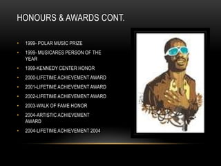 HONOURS & AWARDS CONT.

•   1999- POLAR MUSIC PRIZE
•   1999- MUSICARES PERSON OF THE
    YEAR
•   1999-KENNEDY CENTER HONOR
•   2000-LIFETIME ACHIEVEMENT AWARD
•   2001-LIFETIME ACHIEVEMENT AWARD
•   2002-LIFETIME ACHIEVEMENT AWARD
•   2003-WALK OF FAME HONOR
•   2004-ARTISTIC ACHIEVEMENT
    AWARD
•   2004-LIFETIME ACHIEVEMENT 2004
 