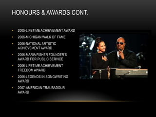 HONOURS & AWARDS CONT.

•   2005-LIFETIME ACHIEVEMENT AWARD
•   2006-MICHIGAN WALK OF FAME
•   2006-NATIONAL ARTISTIC
    ACHIEVEMENT AWARD
•   2006-MARIA FISHER FOUNDER‟S
    AWARD FOR PUBLIC SERVICE
•   2006-LIFETIME ACHIEVEMENT
    FREEDOM AWARD
•   2006-LEGENDS IN SONGWRITING
    AWARD
•   2007-AMERICAN TRAUBADOUR
    AWARD
 