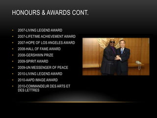 HONOURS & AWARDS CONT.

•   2007-LIVING LEGEND AWARD
•   2007-LIFETIME ACHIEVEMENT AWARD
•   2007-HOPE OF LOS ANGELES AWARD
•   2008-HALL OF FAME AWARD
•   2008-GERSHWIN PRIZE
•   2009-SPIRIT AWARD
•   2009-UN MESSENGER OF PEACE
•   2010-LIVING LEGEND AWARD
•   2010-AAPD IMAGE AWARD
•   2010-COMMANDEUR DES ARTS ET
    DES LETTRES
 