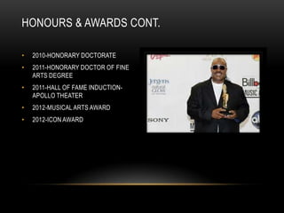 HONOURS & AWARDS CONT.

•   2010-HONORARY DOCTORATE
•   2011-HONORARY DOCTOR OF FINE
    ARTS DEGREE
•   2011-HALL OF FAME INDUCTION-
    APOLLO THEATER
•   2012-MUSICAL ARTS AWARD
•   2012-ICON AWARD
 