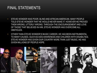 FINAL STATEMENTS

•   STEVIE WONDER WAS POOR, BLIND AND AFRICAN AMERICAN. MANY PEOPLE
    TOLD STEVIE WONDER THAT HE WOULD NEVER MAKE IT. HOWEVER HE PROVED
    THEM WRONG, UTTERLY WRONG. THROUGH THE ENCOURAGEMENT AND LOVE
    OF THOSE THAT BELIEVED IN HIM, STEVIE WONDER HAS OVERCOME ALL
    OBSTICLES.
•   OTHER THAN STEVIE WONDER‟S MUSIC CAREER, HE HAS BEEN INSTRUMENTAL
    TO MANY CAUSES, SUCH AS AIDS AWARENESS AND CHILDREN WITH DISABILTIES.
    STEVIE WONDER HAS GIVEN OUR COUNTRY MORE THAN JUST MUSIC, HE HAS
    GIVEN MILLIONS OF PEOPLE HOPE.
 