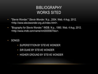 BIBLIOGRAPHY
                          WORKS SITED
• "Stevie Wonder." Stevie Wonder. N.p., 2004. Web. 4 Aug. 2012.
  <http://www.steviewonder.org.uk/index.html>.
• "Biography for Stevie Wonder." IMDB. N.p., 1990. Web. 4 Aug. 2012.
  <http://www.imdb.com/name/nm0005567/bio>.


• SONGS
         • SUPERSTITION BY STEVIE WONDER
         • SIR DUKE BY STEVIE WONDER
         • HIGHER GROUND BY STEVIE WONDER
 