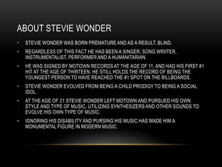 ABOUT STEVIE WONDER
•   STEVIE WONDER WAS BORN PREMATURE AND AS A RESULT, BLIND.
•   REGARDLESS OF THIS FACT HE HAS BEEN A SINGER, SONG WRIITER,
    INSTRUMENTALIST, PERFORMER AND A HUMANITARIAN.
•   HE WAS SIGNED BY MOTOWN RECORDS AT THE AGE OF 11, AND HAD HIS FIRST #1
    HIT AT THE AGE OF THIRTEEN. HE STILL HOLDS THE RECORD OF BEING THE
    YOUNGEST PERSON TO HAVE REACHED THE #1 SPOT ON THE BILLBOARDS.
•   STEVIE WONDER EVOLVED FROM BEING A CHILD PRODIGY TO BEING A SOCIAL
    IDOL.
•   AT THE AGE OF 21 STEVIE WONDER LEFT MOTOWN AND PURSUED HIS OWN
    STYLE AND TYPE OF MUSIC, UTILIZING SYNTHESIZERS AND OTHER SOUNDS TO
    EVOLVE HIS OWN TYPE OF MUSIC.
•   IGNORING HIS DISABILITY AND PURSING HIS MUSIC HAS MADE HIM A
    MONUMENTAL FIGURE IN MODERN MUSIC.
 